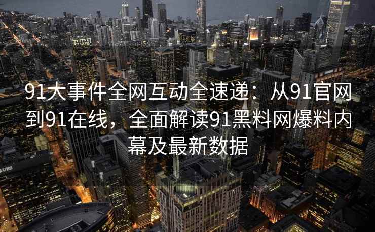 91大事件全网互动全速递：从91官网到91在线，全面解读91黑料网爆料内幕及最新数据