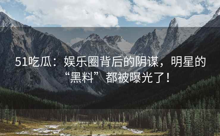 51吃瓜：娱乐圈背后的阴谋，明星的“黑料”都被曝光了！