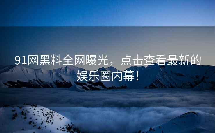 91网黑料全网曝光，点击查看最新的娱乐圈内幕！